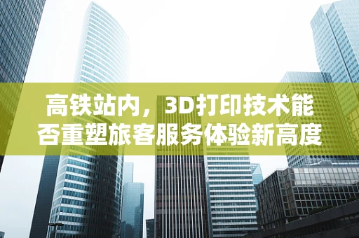 高铁站内，3D打印技术能否重塑旅客服务体验新高度？