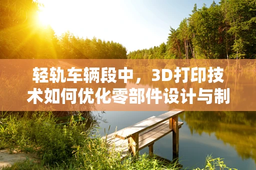 轻轨车辆段中，3D打印技术如何优化零部件设计与制造？
