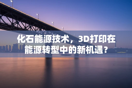 化石能源技术，3D打印在能源转型中的新机遇？