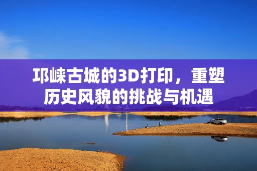 邛崃古城的3D打印，重塑历史风貌的挑战与机遇