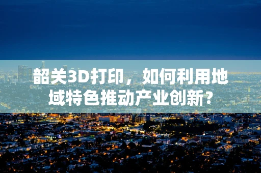 韶关3D打印，如何利用地域特色推动产业创新？