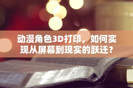 动漫角色3D打印，如何实现从屏幕到现实的跃迁？