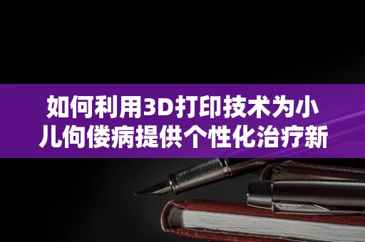 如何利用3D打印技术为小儿佝偻病提供个性化治疗新方案？