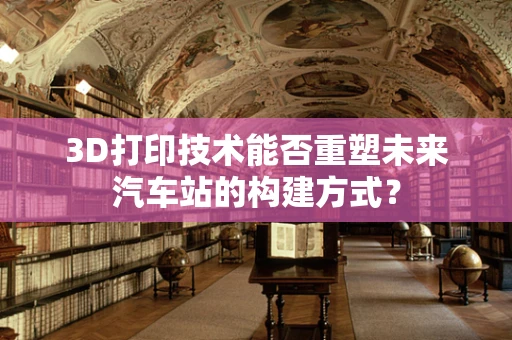 3D打印技术能否重塑未来汽车站的构建方式？