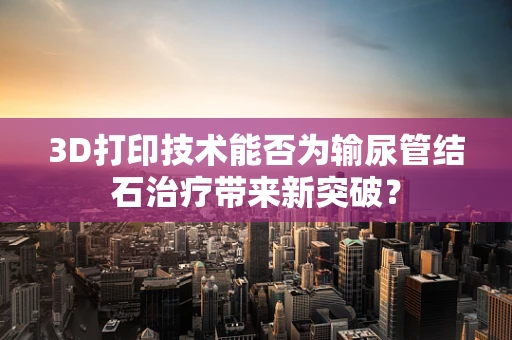 3D打印技术能否为输尿管结石治疗带来新突破？