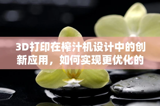3D打印在榨汁机设计中的创新应用，如何实现更优化的用户体验？