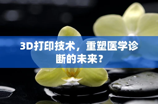 3D打印技术，重塑医学诊断的未来？