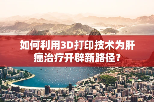 如何利用3D打印技术为肝癌治疗开辟新路径？