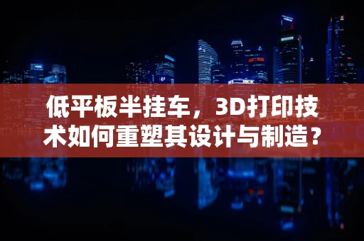 低平板半挂车，3D打印技术如何重塑其设计与制造？