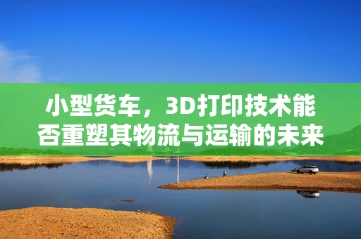 小型货车，3D打印技术能否重塑其物流与运输的未来？