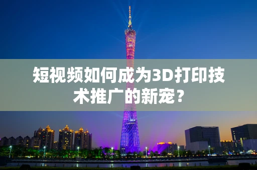 短视频如何成为3D打印技术推广的新宠？