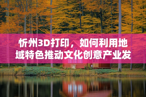 忻州3D打印，如何利用地域特色推动文化创意产业发展？