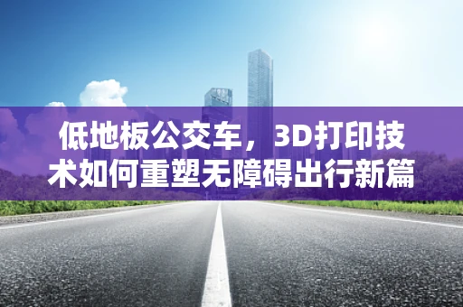 低地板公交车，3D打印技术如何重塑无障碍出行新篇章？