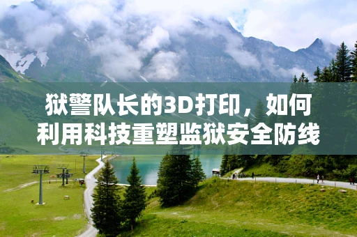 狱警队长的3D打印，如何利用科技重塑监狱安全防线？