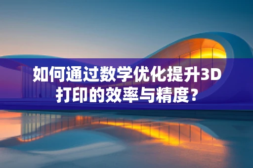 如何通过数学优化提升3D打印的效率与精度？