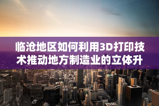 临沧地区如何利用3D打印技术推动地方制造业的立体升级？