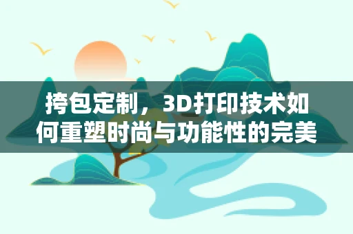 挎包定制，3D打印技术如何重塑时尚与功能性的完美结合？