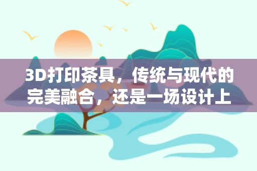 3D打印茶具，传统与现代的完美融合，还是一场设计上的‘跨界’？