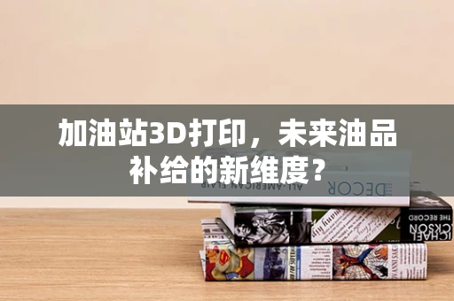 加油站3D打印，未来油品补给的新维度？