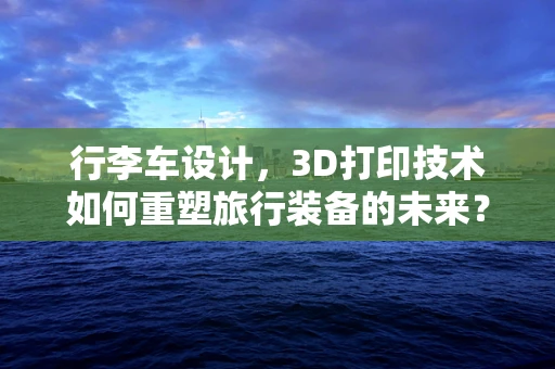 行李车设计，3D打印技术如何重塑旅行装备的未来？