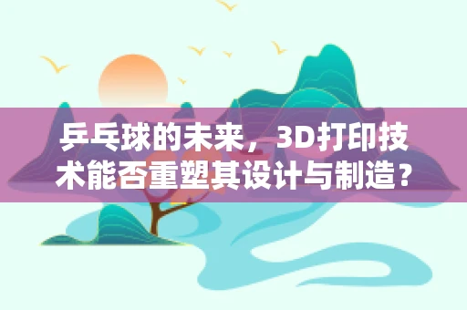 乒乓球的未来，3D打印技术能否重塑其设计与制造？