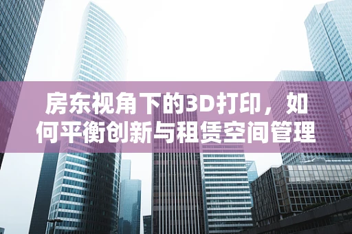 房东视角下的3D打印，如何平衡创新与租赁空间管理？