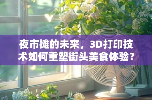 夜市摊的未来，3D打印技术如何重塑街头美食体验？