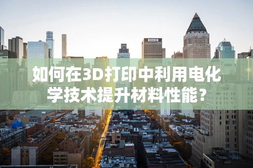 如何在3D打印中利用电化学技术提升材料性能？