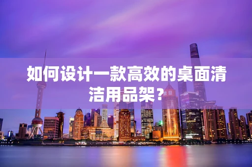 如何设计一款高效的桌面清洁用品架？