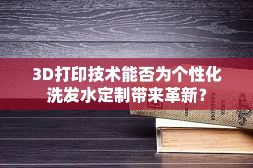 3D打印技术能否为个性化洗发水定制带来革新？