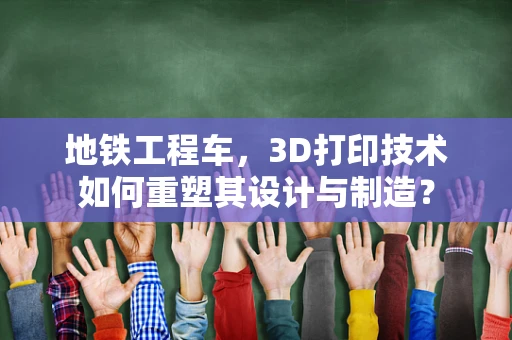 地铁工程车，3D打印技术如何重塑其设计与制造？