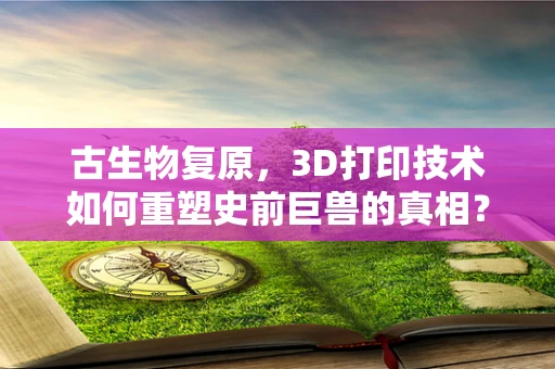 古生物复原，3D打印技术如何重塑史前巨兽的真相？