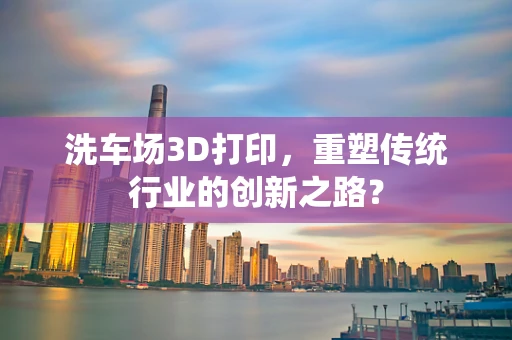 洗车场3D打印，重塑传统行业的创新之路？