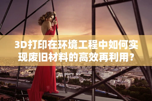 3D打印在环境工程中如何实现废旧材料的高效再利用？