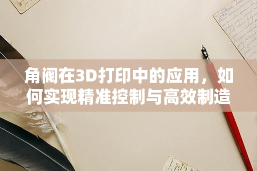 角阀在3D打印中的应用，如何实现精准控制与高效制造？
