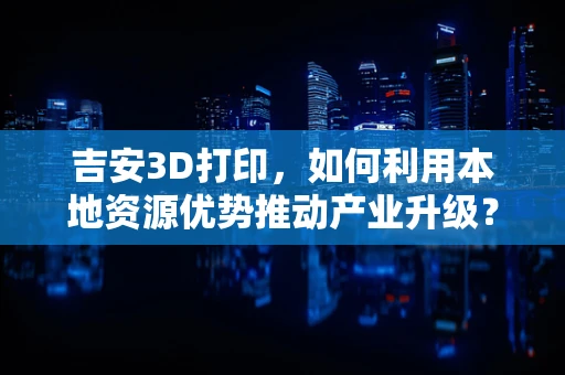 吉安3D打印，如何利用本地资源优势推动产业升级？