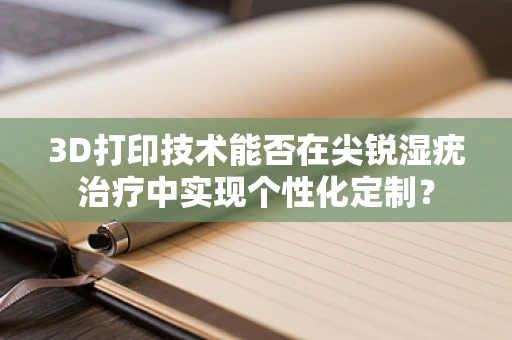 3D打印技术能否在尖锐湿疣治疗中实现个性化定制？