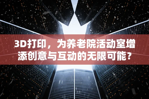 3D打印，为养老院活动室增添创意与互动的无限可能？