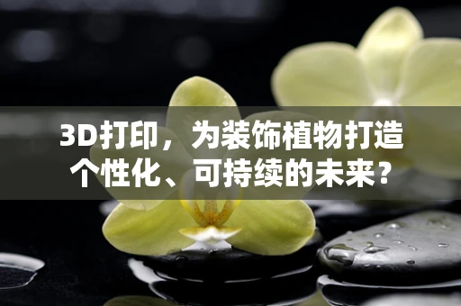 3D打印，为装饰植物打造个性化、可持续的未来？