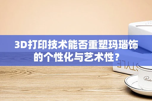 3D打印技术能否重塑玛瑙饰的个性化与艺术性？