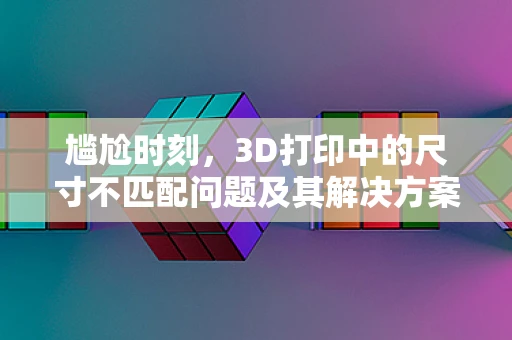 尴尬时刻，3D打印中的尺寸不匹配问题及其解决方案
