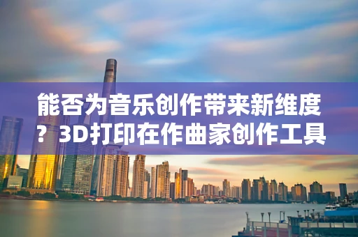 能否为音乐创作带来新维度？3D打印在作曲家创作工具箱中的潜力
