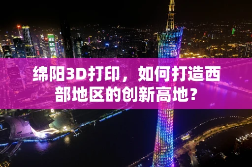 绵阳3D打印，如何打造西部地区的创新高地？