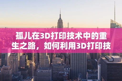 孤儿在3D打印技术中的重生之路，如何利用3D打印技术为孤儿产品找到新家？