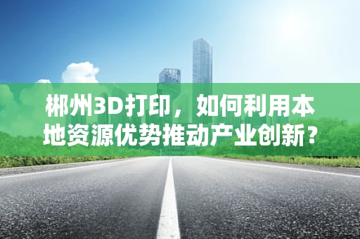 郴州3D打印，如何利用本地资源优势推动产业创新？
