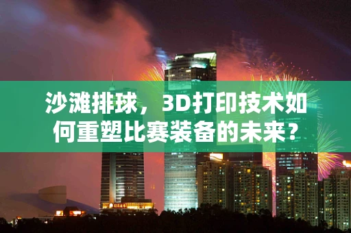 沙滩排球，3D打印技术如何重塑比赛装备的未来？