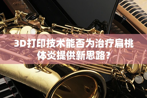 3D打印技术能否为治疗扁桃体炎提供新思路？