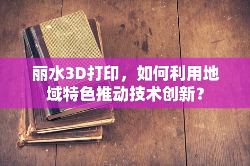 丽水3D打印，如何利用地域特色推动技术创新？