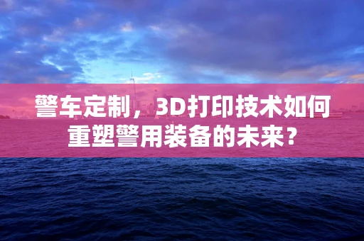 警车定制，3D打印技术如何重塑警用装备的未来？