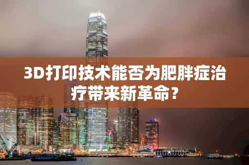 3D打印技术能否为肥胖症治疗带来新革命？